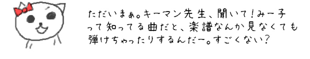 ただいまぁ。キーマン先生、みー子ってすごいと思わない？！まだ習ってない曲でも、知ってたら弾けたりするし、好きな曲だと、楽譜なんか見なくても弾けちゃったりするんだー。