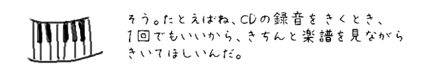 そう。たとえばね、CDの録音をきくとき、1回でもいいから、きちんと楽譜を見ながらきいてほしいんだ。
