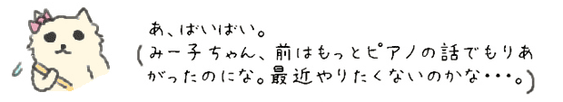 あ、ばいばい。みー子ちゃん、前はもっとピアノの話でもりあがったのにな。最近やりたくないのかな・・・。