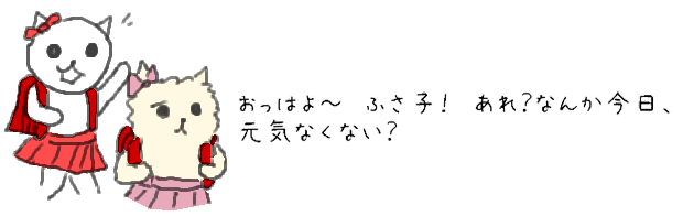 おっはよ～　ふさ子！あれ？なんか今日、元気なくない？