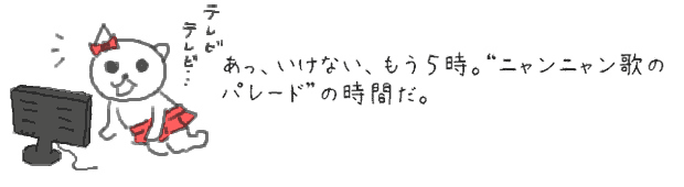あっ、いけない、もう５時。ニャンニャン歌のパレードの時間だ。