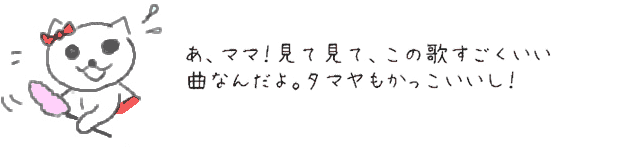 あ、ママ！見て見て、この歌すごくいい曲なんだよ。タマヤもかっこいいし！