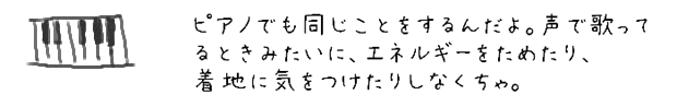 ピアノでも同じことをするんだよ。声で歌ってるときみたいに、エネルギーをためたり、着地に気をつけたりしなくちゃ。