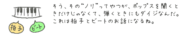 そう、そのノリってやつが、ポップスを聞くときだけじゃなくて、弾くときにもダイジなんだ。これは拍子とビートのお話になるね。