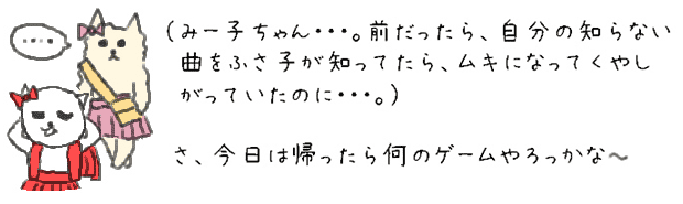 （みー子ちゃん・・・。前だったら、自分の知らない曲をふさ子が知ってたら、ムキになってくやしがっていたのに・・・。）さ、今日は帰ったら何のゲームやろっかな。