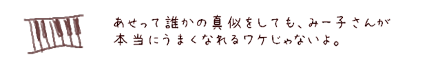 あせって誰かの真似をしても、みー子さんが本当にうまくなれるワケじゃないよ。