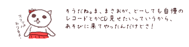 そうだね。ま、まさおが、どーしても自慢のレコードとかCD見せたいっていうから、あそびに来てやったんだけどさ。
