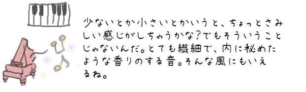 少ないとか小さいとかいうと、ちょっとさみしい感じがしちゃうかな？でもそういうことじゃないんだ。とても繊細で内に秘めたような香りのする音。そんな風にもいえるね。
