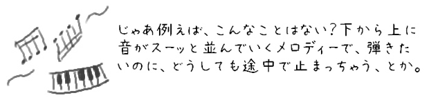 じゃあ例えば、こんなことはない？下から上に音がスーッと並んでいくメロディーで、弾きたいのに、どうしても途中で止まっちゃう、とか。