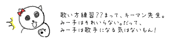 歌い方練習？？まって、キーマン先生。みー子はそれいらない。だって、みー子は歌手になる気はないもん！