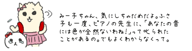 みー子ちゃん、気にしちゃだめだよ。ふさ子も一度、ピアノの先生に、「あなたの音には色が何もないわね！」って叱られたことがあるの。でもよくわからなくって。