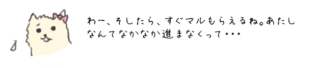 わー、そしたら、すぐマルもらえるね。あたしなんてなかなか進まなくって・・・