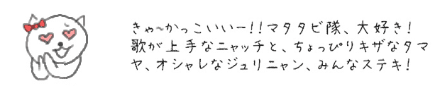 きゃ〜かっこいいー！！マタタビ隊、大好き！歌が上手なニャッチと、ちょっぴりキザなタマヤ、そしてオシャレなジュリニャン、みんな素敵！