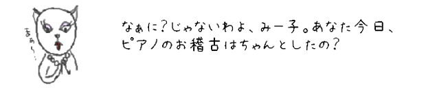なぁに？じゃないわよ、みー子。あなた今日、ピアノのお稽古はちゃんとしたの？