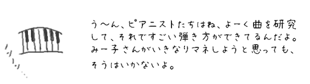 う?ん、ピアニストたちはね、よーく曲を研究して、それですごい弾き方ができてるんだよ。みー子さんがいきなりマネしようと思っても、そうはいかないよ。
