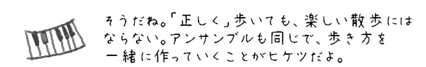 そうだね。「正しく」歩いても、楽しい散歩にはならない。アンサンブルも同じで、歩き方を一緒に作っていくことがヒケツだよ。