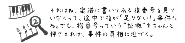 それはね、楽譜に書いてある指番号を見ていなくって、途中で指が「足りない！」事件だね。でも、指番号っていう証拠をちゃんと押さえれば、事件の真相に近づく。