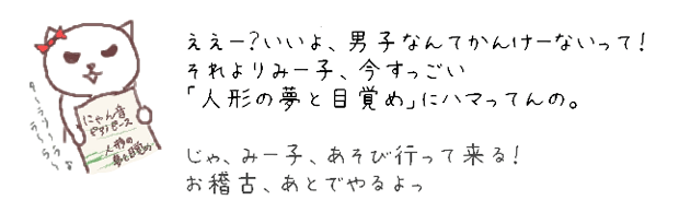 ええー？いいよ、男子なんてかんけーないって！それよりみー子、今すっごい「人形の夢と目覚め」にハマってんの。じゃ、みー子、遊び行って来る！お稽古、あとでやるよっ