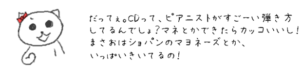 だってぇ。CDって、ピアニストがすごーい弾き方してるんでしょ？マネとかできたらカッコいいし！まさおはショパンのマヨネーズとか、いっぱいきいてるの！