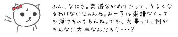 なんだあいつ？楽譜ながめてたって、うまくなるわけないじゃんね。みー子はときどき、楽譜なくっても弾けちゃうもんね。でも、大事って、何がそんなに大事なんだろう・・・？